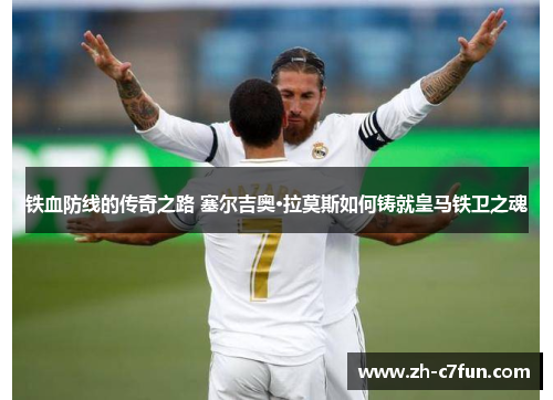 铁血防线的传奇之路 塞尔吉奥·拉莫斯如何铸就皇马铁卫之魂